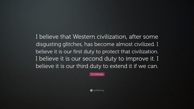 P.J. O'Rourke Quote: “I believe that Western civilization, after some disgusting glitches, has become almost civilized. I believe it is our first duty to protect that civilization. I believe it is our second duty to improve it. I believe it is our third duty to extend it if we can.”