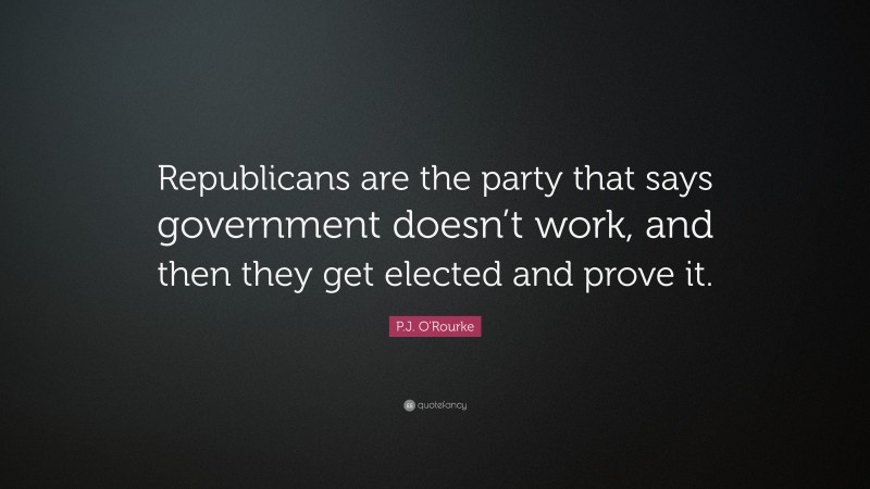 P.J. O'Rourke Quote: “Republicans are the party that says government doesn’t work, and then they get elected and prove it.”