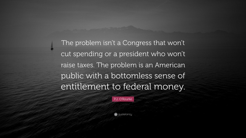 P.J. O'Rourke Quote: “The problem isn’t a Congress that won’t cut spending or a president who won’t raise taxes. The problem is an American public with a bottomless sense of entitlement to federal money.”