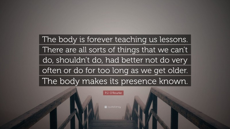 P.J. O'Rourke Quote: “The body is forever teaching us lessons. There are all sorts of things that we can’t do, shouldn’t do, had better not do very often or do for too long as we get older. The body makes its presence known.”