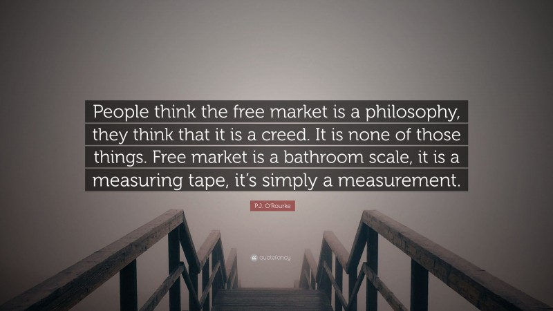 P.J. O'Rourke Quote: “People think the free market is a philosophy, they think that it is a creed. It is none of those things. Free market is a bathroom scale, it is a measuring tape, it’s simply a measurement.”