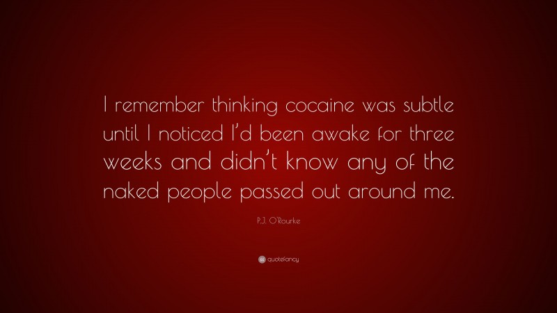 P.J. O'Rourke Quote: “I remember thinking cocaine was subtle until I noticed I’d been awake for three weeks and didn’t know any of the naked people passed out around me.”