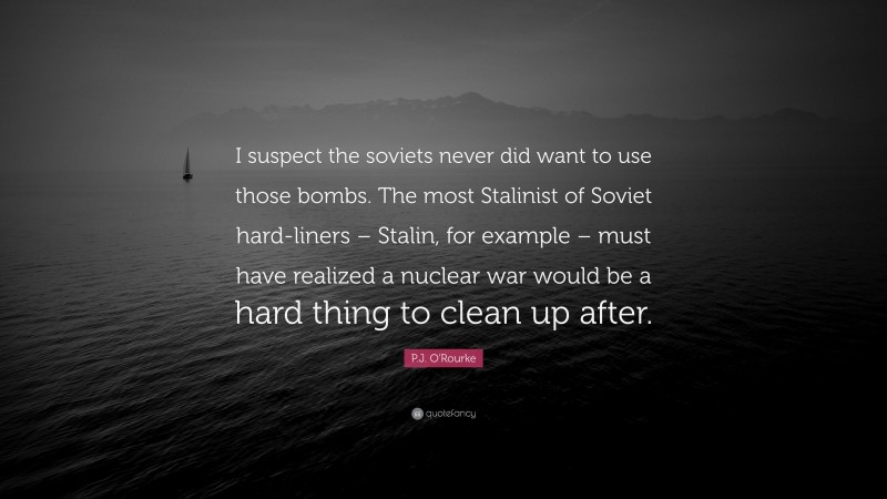 P.J. O'Rourke Quote: “I suspect the soviets never did want to use those bombs. The most Stalinist of Soviet hard-liners – Stalin, for example – must have realized a nuclear war would be a hard thing to clean up after.”