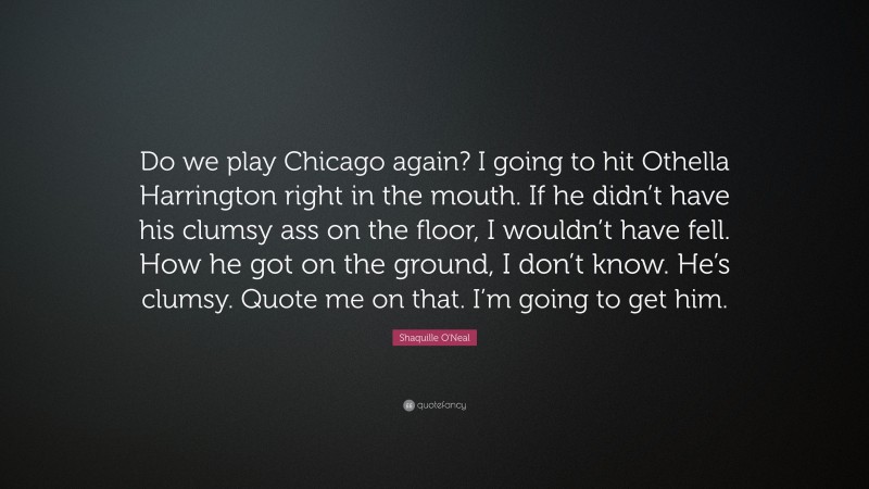 Shaquille O'Neal Quote: “Do we play Chicago again? I going to hit Othella Harrington right in the mouth. If he didn’t have his clumsy ass on the floor, I wouldn’t have fell. How he got on the ground, I don’t know. He’s clumsy. Quote me on that. I’m going to get him.”