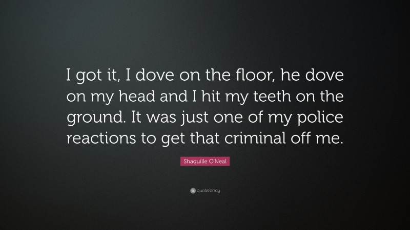 Shaquille O'Neal Quote: “I got it, I dove on the floor, he dove on my head and I hit my teeth on the ground. It was just one of my police reactions to get that criminal off me.”