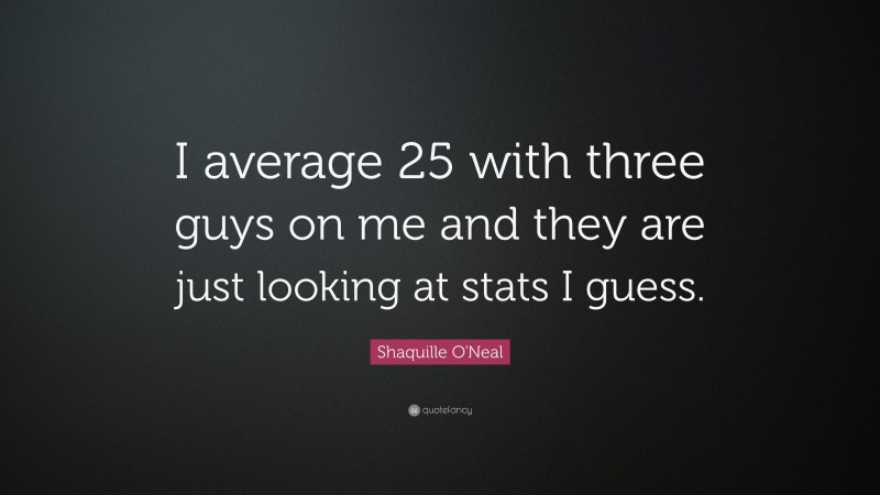 Shaquille O'Neal Quote: “I average 25 with three guys on me and they are just looking at stats I guess.”
