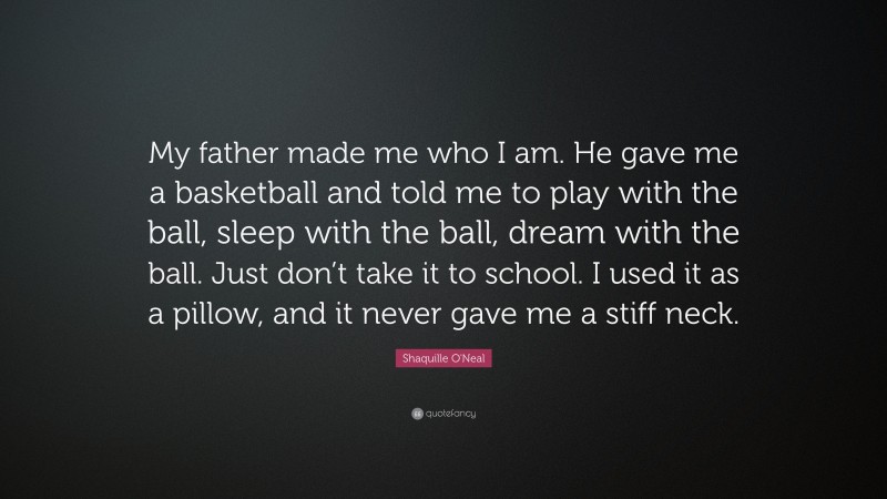 Shaquille O'Neal Quote: “My father made me who I am. He gave me a basketball and told me to play with the ball, sleep with the ball, dream with the ball. Just don’t take it to school. I used it as a pillow, and it never gave me a stiff neck.”