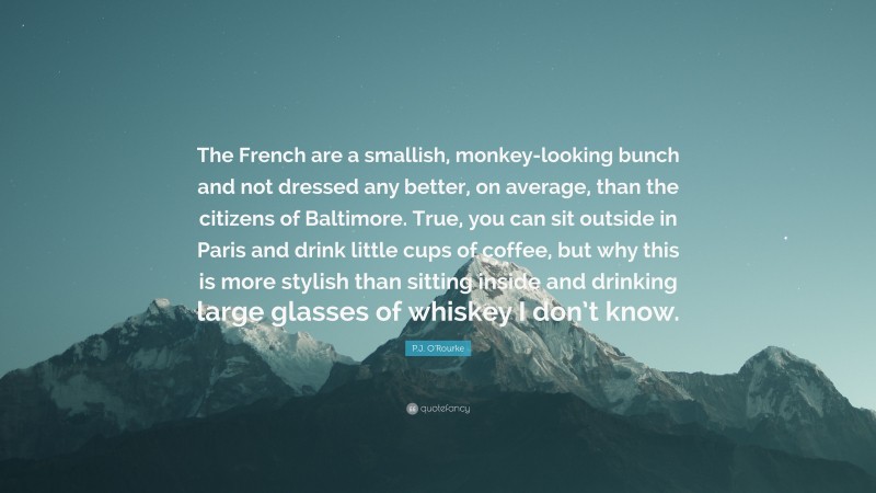 P.J. O'Rourke Quote: “The French are a smallish, monkey-looking bunch and not dressed any better, on average, than the citizens of Baltimore. True, you can sit outside in Paris and drink little cups of coffee, but why this is more stylish than sitting inside and drinking large glasses of whiskey I don’t know.”