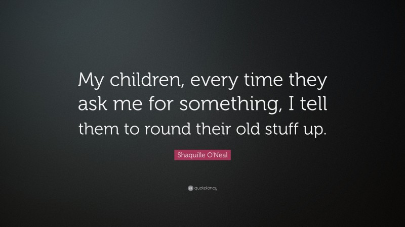 Shaquille O'Neal Quote: “My children, every time they ask me for something, I tell them to round their old stuff up.”