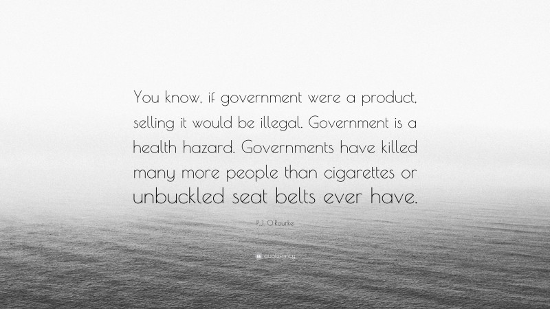 P.J. O'Rourke Quote: “You know, if government were a product, selling it would be illegal. Government is a health hazard. Governments have killed many more people than cigarettes or unbuckled seat belts ever have.”