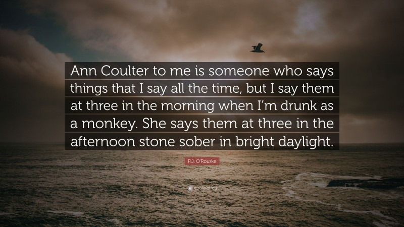 P.J. O'Rourke Quote: “Ann Coulter to me is someone who says things that I say all the time, but I say them at three in the morning when I’m drunk as a monkey. She says them at three in the afternoon stone sober in bright daylight.”