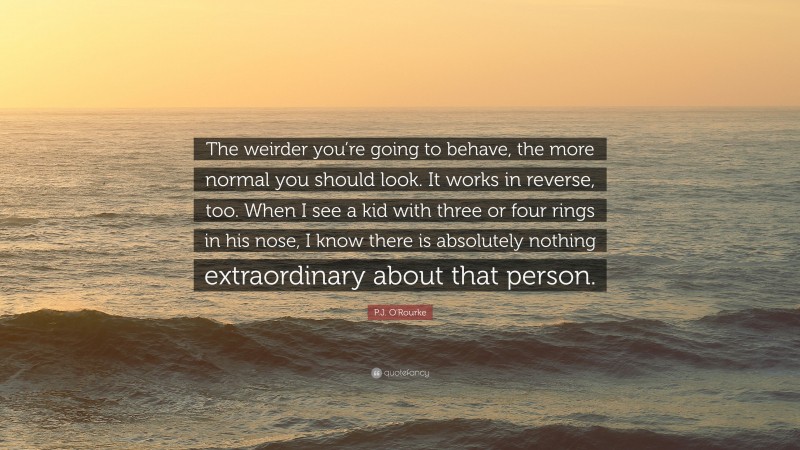 P.J. O'Rourke Quote: “The weirder you’re going to behave, the more normal you should look. It works in reverse, too. When I see a kid with three or four rings in his nose, I know there is absolutely nothing extraordinary about that person.”