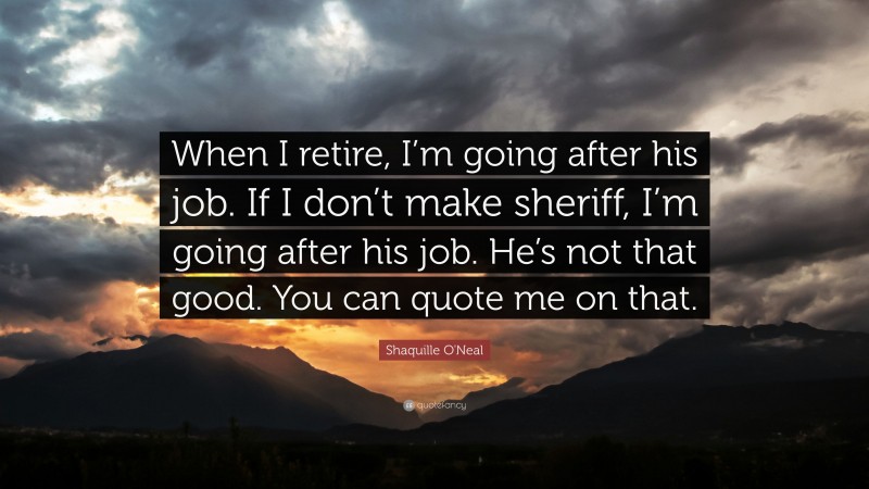 Shaquille O'Neal Quote: “When I retire, I’m going after his job. If I don’t make sheriff, I’m going after his job. He’s not that good. You can quote me on that.”