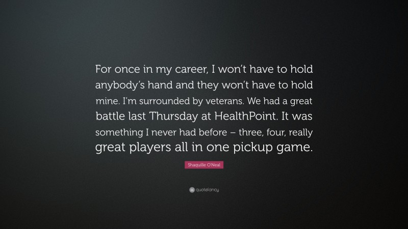 Shaquille O'Neal Quote: “For once in my career, I won’t have to hold anybody’s hand and they won’t have to hold mine. I’m surrounded by veterans. We had a great battle last Thursday at HealthPoint. It was something I never had before – three, four, really great players all in one pickup game.”