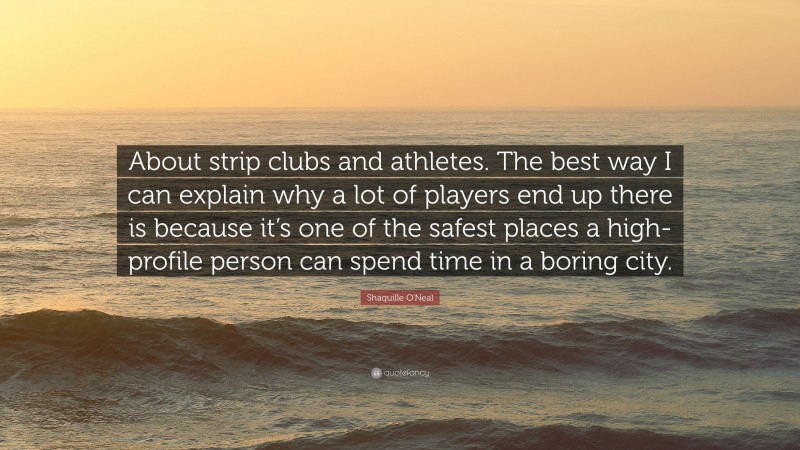 Shaquille O'Neal Quote: “About strip clubs and athletes. The best way I can explain why a lot of players end up there is because it’s one of the safest places a high-profile person can spend time in a boring city.”