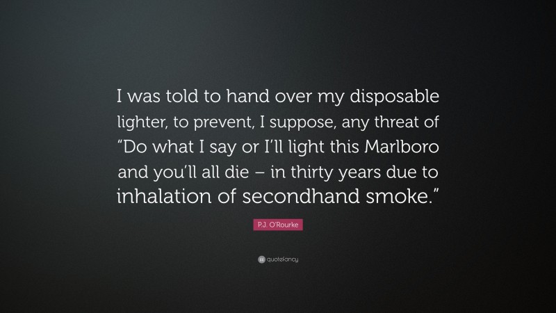 P.J. O'Rourke Quote: “I was told to hand over my disposable lighter, to prevent, I suppose, any threat of “Do what I say or I’ll light this Marlboro and you’ll all die – in thirty years due to inhalation of secondhand smoke.””