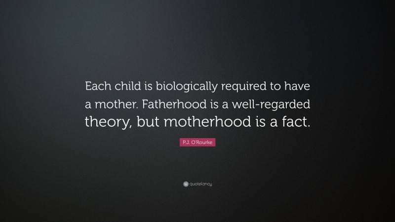 P.J. O'Rourke Quote: “Each child is biologically required to have a mother. Fatherhood is a well-regarded theory, but motherhood is a fact.”