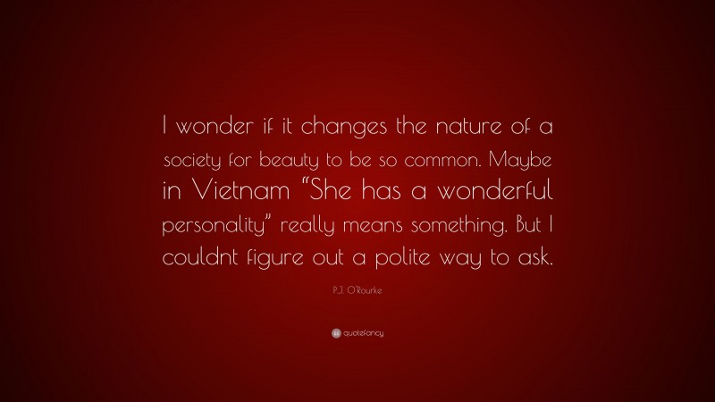 P.J. O'Rourke Quote: “I wonder if it changes the nature of a society for beauty to be so common. Maybe in Vietnam “She has a wonderful personality” really means something. But I couldnt figure out a polite way to ask.”