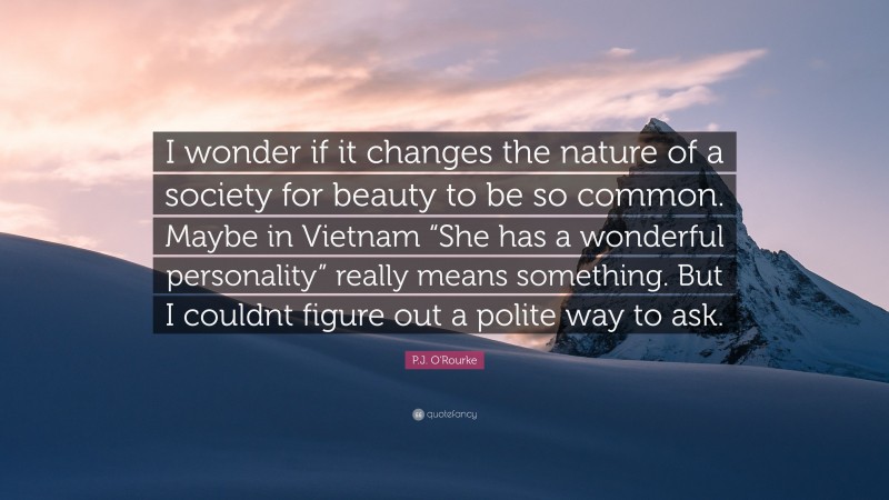 P.J. O'Rourke Quote: “I wonder if it changes the nature of a society for beauty to be so common. Maybe in Vietnam “She has a wonderful personality” really means something. But I couldnt figure out a polite way to ask.”