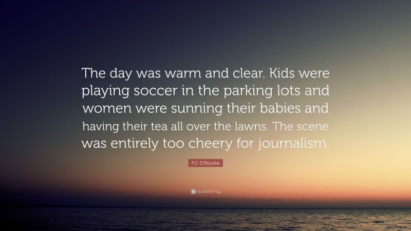 P.J. O'Rourke Quote: “The day was warm and clear. Kids were playing soccer in the parking lots and women were sunning their babies and having their tea all over the lawns. The scene was entirely too cheery for journalism.”