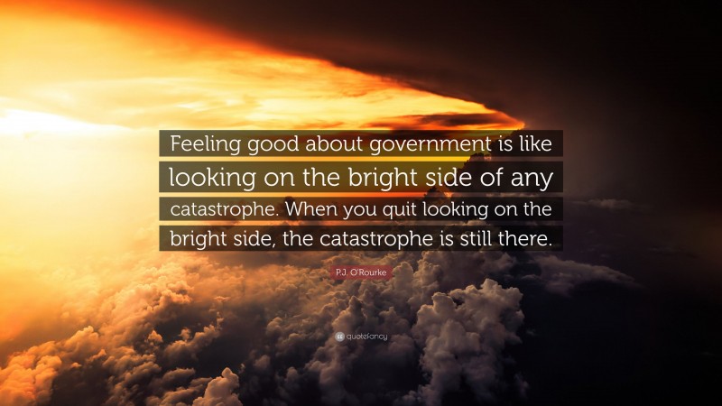 P.J. O'Rourke Quote: “Feeling good about government is like looking on the bright side of any catastrophe. When you quit looking on the bright side, the catastrophe is still there.”