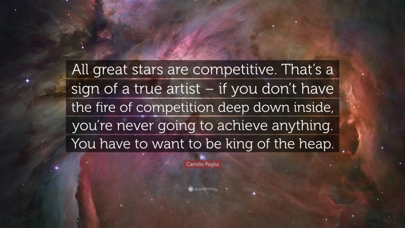 Camille Paglia Quote: “All great stars are competitive. That’s a sign of a true artist – if you don’t have the fire of competition deep down inside, you’re never going to achieve anything. You have to want to be king of the heap.”