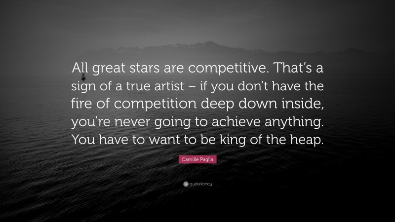 Camille Paglia Quote: “All great stars are competitive. That’s a sign of a true artist – if you don’t have the fire of competition deep down inside, you’re never going to achieve anything. You have to want to be king of the heap.”