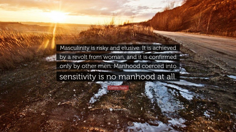 Camille Paglia Quote: “Masculinity is risky and elusive. It is achieved by a revolt from woman, and it is confirmed only by other men. Manhood coerced into sensitivity is no manhood at all.”