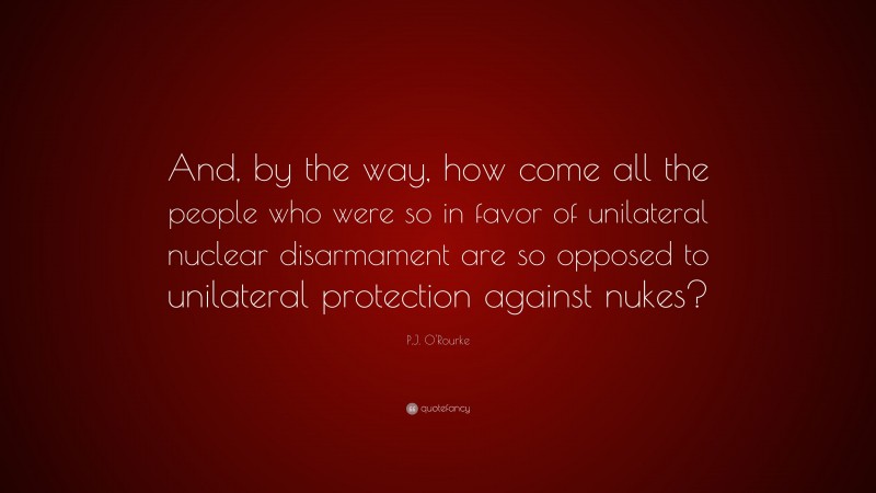 P.J. O'Rourke Quote: “And, by the way, how come all the people who were so in favor of unilateral nuclear disarmament are so opposed to unilateral protection against nukes?”
