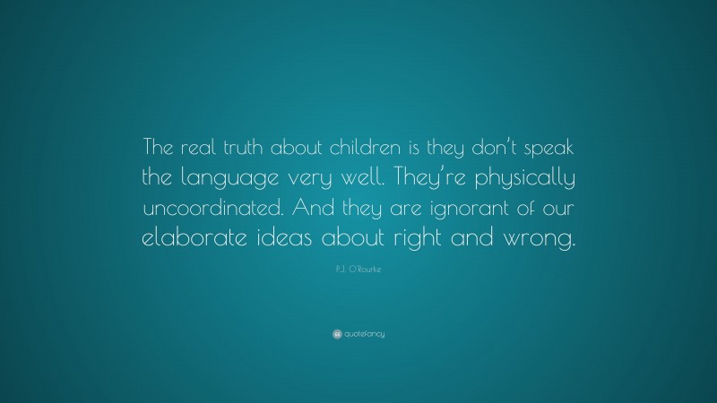 P.J. O'Rourke Quote: “The real truth about children is they don’t speak the language very well. They’re physically uncoordinated. And they are ignorant of our elaborate ideas about right and wrong.”