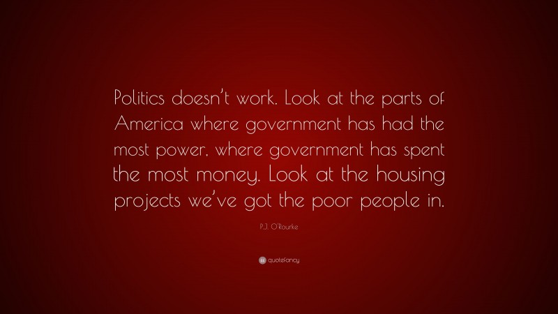 P.J. O'Rourke Quote: “Politics doesn’t work. Look at the parts of America where government has had the most power, where government has spent the most money. Look at the housing projects we’ve got the poor people in.”