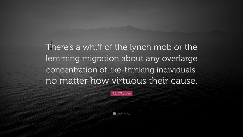 P.J. O'Rourke Quote: “There’s a whiff of the lynch mob or the lemming migration about any overlarge concentration of like-thinking individuals, no matter how virtuous their cause.”