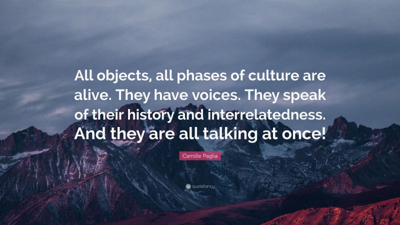 Camille Paglia Quote: “All objects, all phases of culture are alive. They have voices. They speak of their history and interrelatedness. And they are all talking at once!”