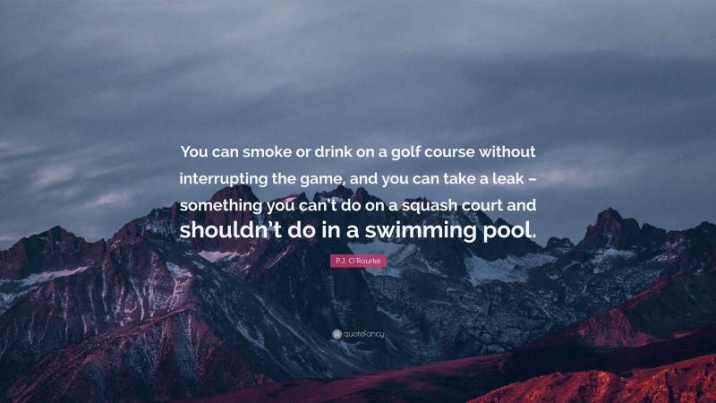 P.J. O'Rourke Quote: “You can smoke or drink on a golf course without interrupting the game, and you can take a leak – something you can’t do on a squash court and shouldn’t do in a swimming pool.”