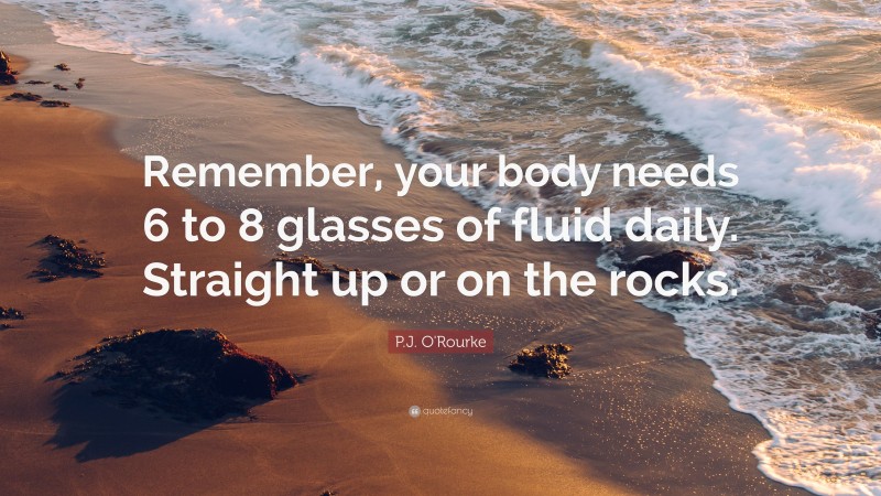 P.J. O'Rourke Quote: “Remember, your body needs 6 to 8 glasses of fluid daily. Straight up or on the rocks.”