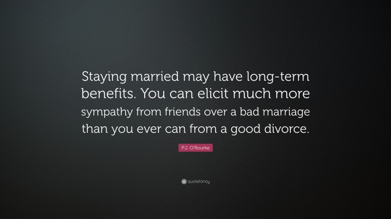 P.J. O'Rourke Quote: “Staying married may have long-term benefits. You can elicit much more sympathy from friends over a bad marriage than you ever can from a good divorce.”
