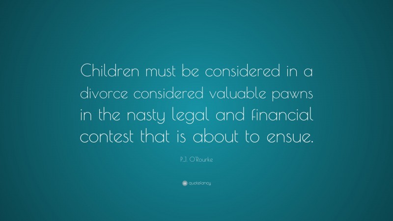 P.J. O'Rourke Quote: “Children must be considered in a divorce considered valuable pawns in the nasty legal and financial contest that is about to ensue.”