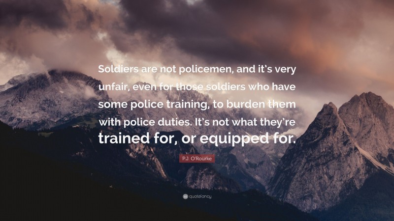 P.J. O'Rourke Quote: “Soldiers are not policemen, and it’s very unfair, even for those soldiers who have some police training, to burden them with police duties. It’s not what they’re trained for, or equipped for.”