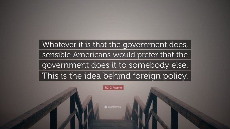 P.J. O'Rourke Quote: “Whatever it is that the government does, sensible Americans would prefer that the government does it to somebody else. This is the idea behind foreign policy.”
