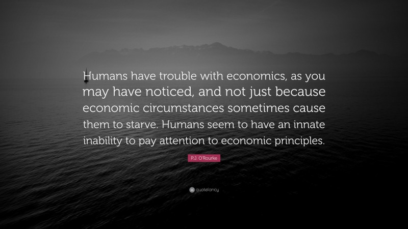 P.J. O'Rourke Quote: “Humans have trouble with economics, as you may have noticed, and not just because economic circumstances sometimes cause them to starve. Humans seem to have an innate inability to pay attention to economic principles.”