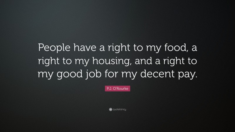 P.J. O'Rourke Quote: “People have a right to my food, a right to my housing, and a right to my good job for my decent pay.”