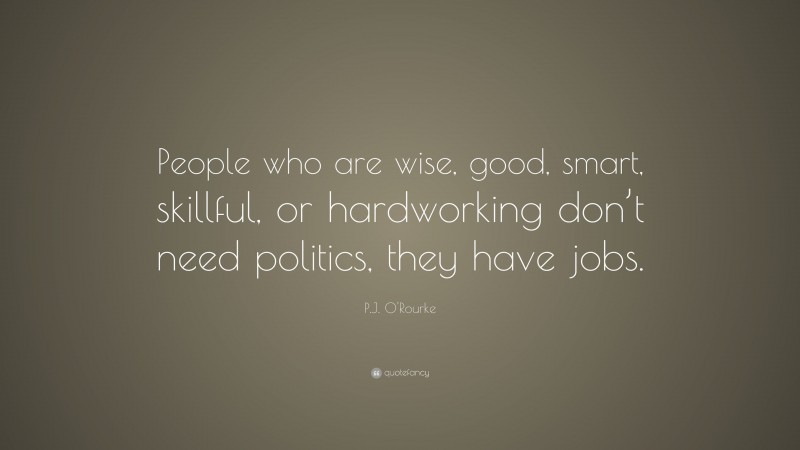 P.J. O'Rourke Quote: “People who are wise, good, smart, skillful, or hardworking don’t need politics, they have jobs.”
