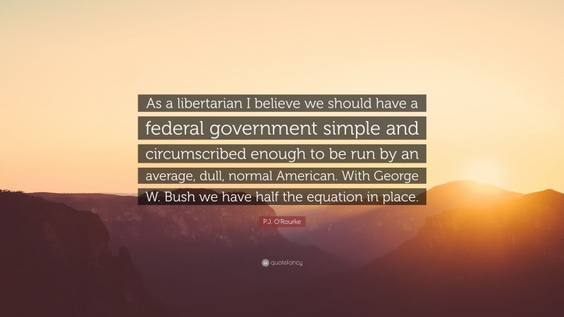 P.J. O'Rourke Quote: “As a libertarian I believe we should have a federal government simple and circumscribed enough to be run by an average, dull, normal American. With George W. Bush we have half the equation in place.”