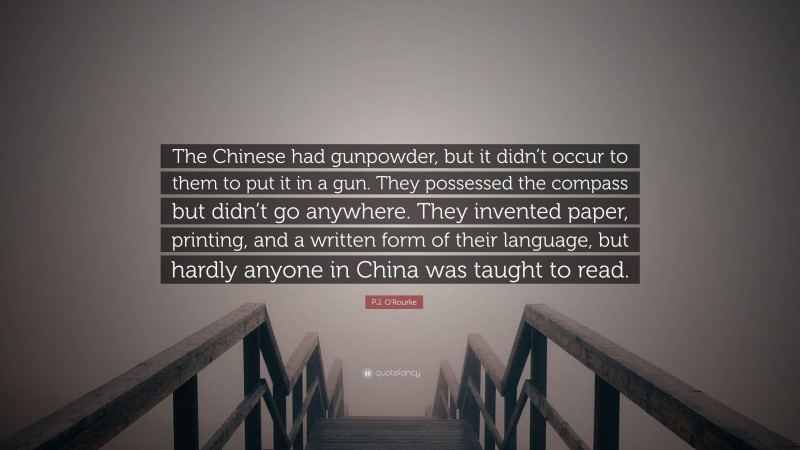 P.J. O'Rourke Quote: “The Chinese had gunpowder, but it didn’t occur to them to put it in a gun. They possessed the compass but didn’t go anywhere. They invented paper, printing, and a written form of their language, but hardly anyone in China was taught to read.”