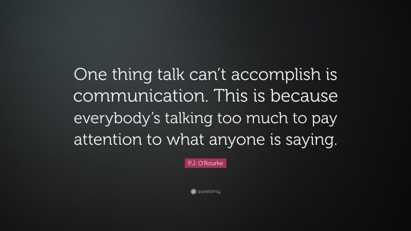 P.J. O'Rourke Quote: “One thing talk can’t accomplish is communication. This is because everybody’s talking too much to pay attention to what anyone is saying.”