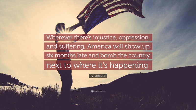 P.J. O'Rourke Quote: “Wherever there’s injustice, oppression, and suffering, America will show up six months late and bomb the country next to where it’s happening.”