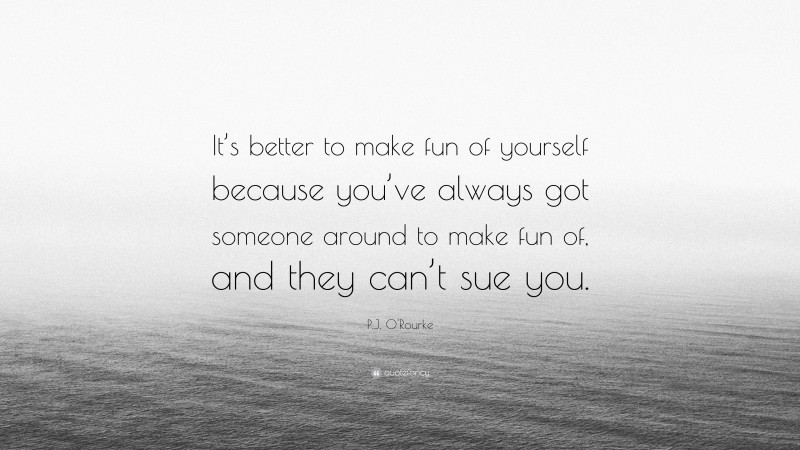 P.J. O'Rourke Quote: “It’s better to make fun of yourself because you’ve always got someone around to make fun of, and they can’t sue you.”