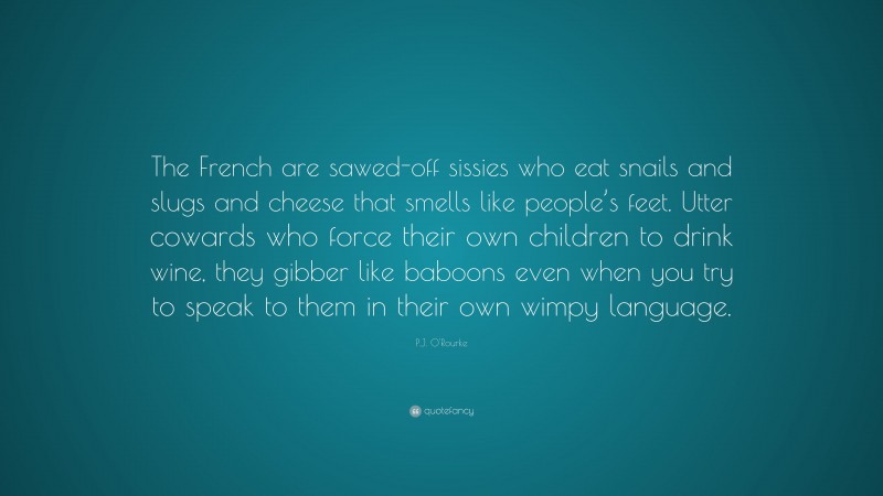 P.J. O'Rourke Quote: “The French are sawed-off sissies who eat snails and slugs and cheese that smells like people’s feet. Utter cowards who force their own children to drink wine, they gibber like baboons even when you try to speak to them in their own wimpy language.”