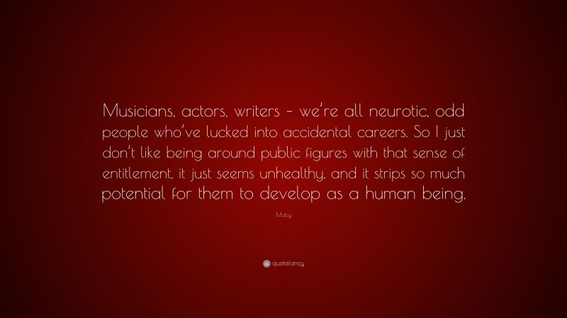 Moby Quote: “Musicians, actors, writers – we’re all neurotic, odd people who’ve lucked into accidental careers. So I just don’t like being around public figures with that sense of entitlement, it just seems unhealthy, and it strips so much potential for them to develop as a human being.”