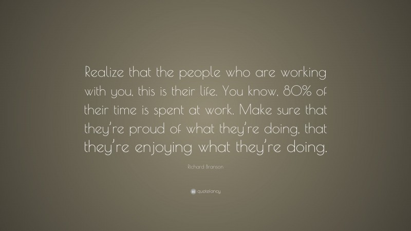 Richard Branson Quote: “Realize that the people who are working with you, this is their life. You know, 80% of their time is spent at work. Make sure that they’re proud of what they’re doing, that they’re enjoying what they’re doing.”